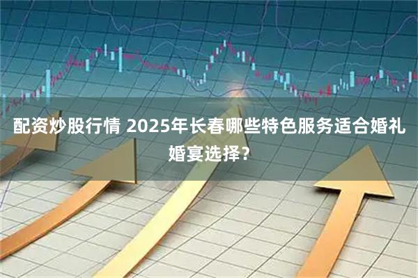 配资炒股行情 2025年长春哪些特色服务适合婚礼婚宴选择？