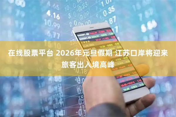 在线股票平台 2026年元旦假期 江苏口岸将迎来旅客出入境高峰