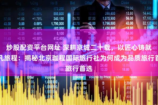 炒股配资平台网址 深耕京城二十载，以匠心铸就非凡旅程：揭秘北京珈程国际旅行社为何成为品质旅行首选