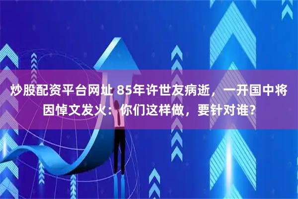炒股配资平台网址 85年许世友病逝，一开国中将因悼文发火：你们这样做，要针对谁？