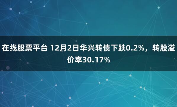 在线股票平台 12月2日华兴转债下跌0.2%，转股溢价率30.17%