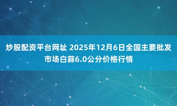 炒股配资平台网址 2025年12月6日全国主要批发市场白蒜6.0公分价格行情