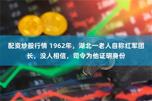 配资炒股行情 1962年，湖北一老人自称红军团长，没人相信，司令为他证明身份