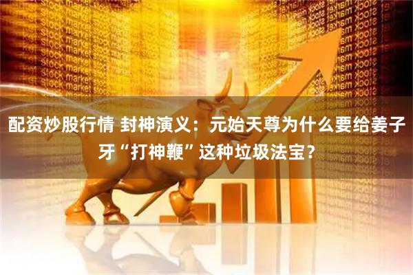 配资炒股行情 封神演义：元始天尊为什么要给姜子牙“打神鞭”这种垃圾法宝？