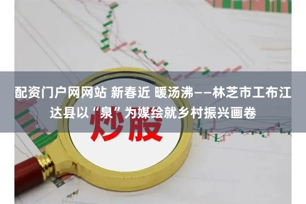 配资门户网网站 新春近 暖汤沸——林芝市工布江达县以“泉”为媒绘就乡村振兴画卷
