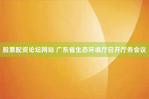 股票配资论坛网站 广东省生态环境厅召开厅务会议