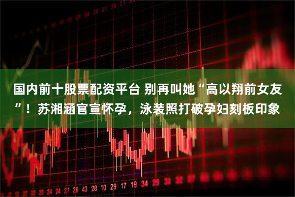 国内前十股票配资平台 别再叫她“高以翔前女友”！苏湘涵官宣怀孕，泳装照打破孕妇刻板印象