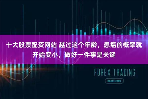 十大股票配资网站 越过这个年龄，患癌的概率就开始变小，做好一件事是关键
