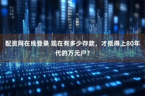 配资网在线登录 现在有多少存款，才抵得上80年代的万元户？