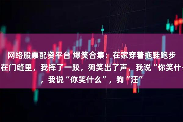 网络股票配资平台 爆笑合集：在家穿着拖鞋跑步，结果拖鞋卡在门缝里，我摔了一跤，狗笑出了声，我说“你笑什么”，狗“汪”