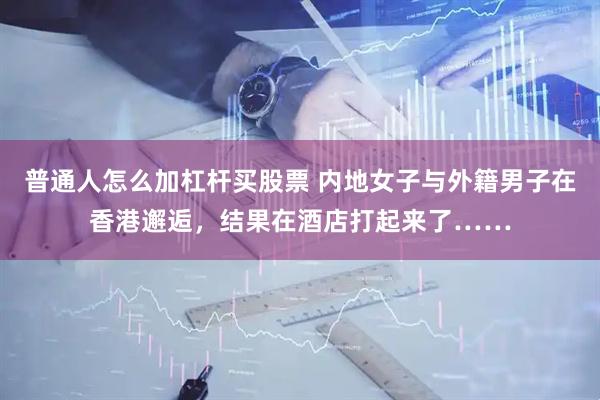 普通人怎么加杠杆买股票 内地女子与外籍男子在香港邂逅，结果在酒店打起来了……