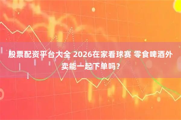 股票配资平台大全 2026在家看球赛 零食啤酒外卖能一起下单吗？