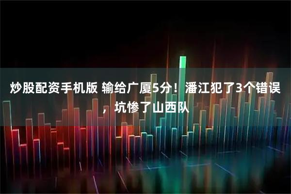 炒股配资手机版 输给广厦5分！潘江犯了3个错误，坑惨了山西队