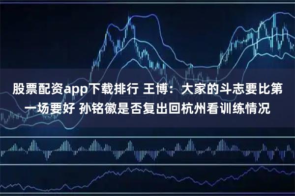 股票配资app下载排行 王博：大家的斗志要比第一场要好 孙铭徽是否复出回杭州看训练情况