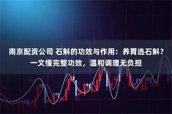 南京配资公司 石斛的功效与作用：养胃选石斛？一文懂完整功效，温和调理无负担