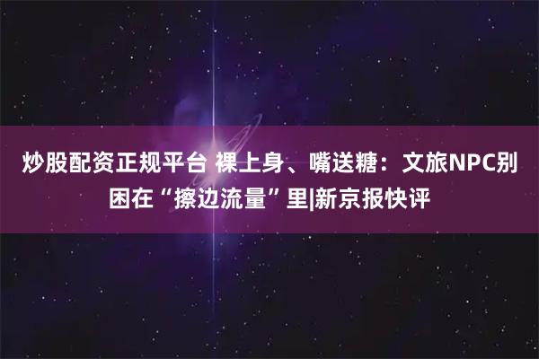 炒股配资正规平台 裸上身、嘴送糖:文旅NPC别困在“擦边流量”里|新京报快评