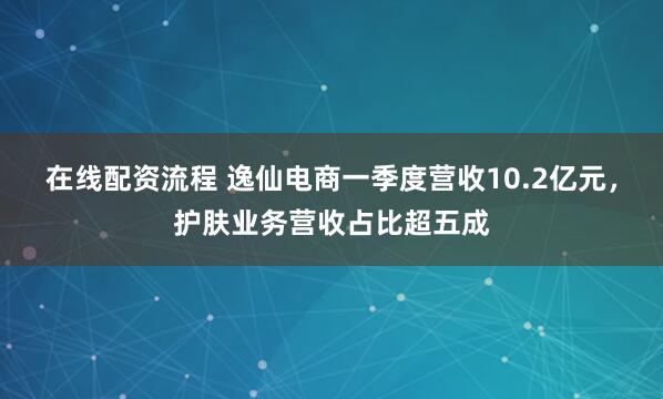 在线配资流程 逸仙电商一季度营收10.2亿元，护肤业务营收占比超五成