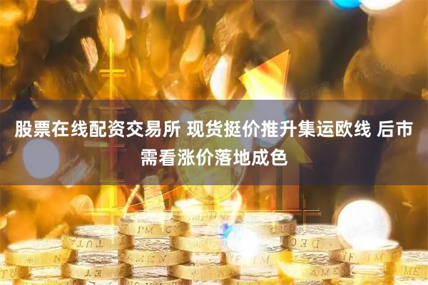 股票在线配资交易所 现货挺价推升集运欧线 后市需看涨价落地成色