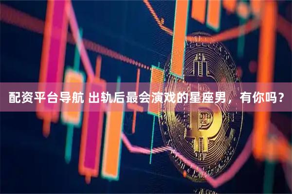 配资平台导航 出轨后最会演戏的星座男，有你吗？