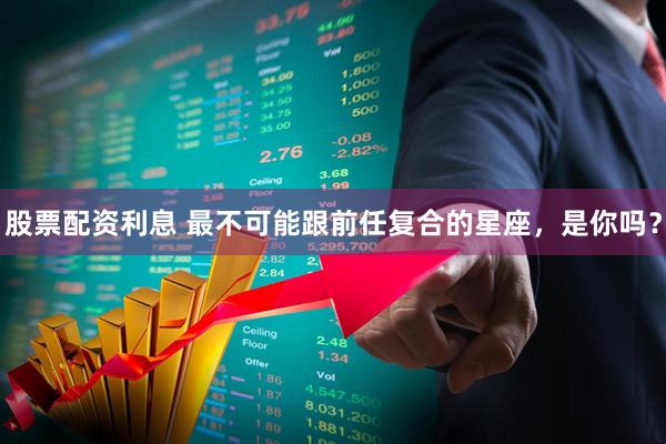 股票配资利息 最不可能跟前任复合的星座，是你吗？