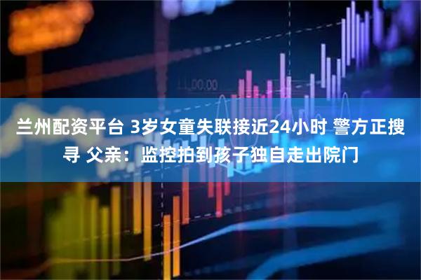 兰州配资平台 3岁女童失联接近24小时 警方正搜寻 父亲：监控拍到孩子独自走出院门