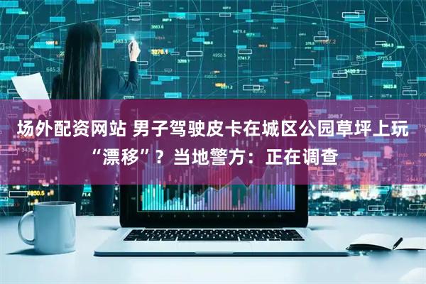 场外配资网站 男子驾驶皮卡在城区公园草坪上玩“漂移”？当地警方：正在调查