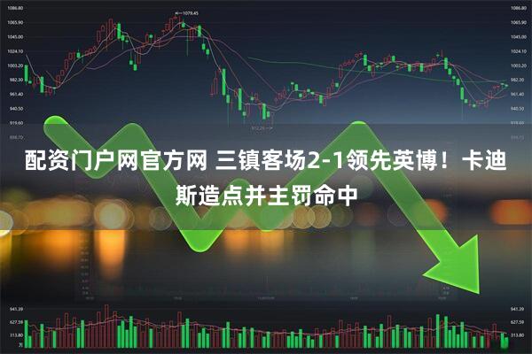 配资门户网官方网 三镇客场2-1领先英博！卡迪斯造点并主罚命中