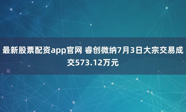 最新股票配资app官网 睿创微纳7月3日大宗交易成交573.12万元