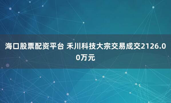 海口股票配资平台 禾川科技大宗交易成交2126.00万元